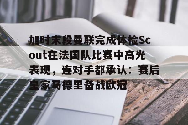 开云中国-加时末段曼联完成体检Scout在法国队比赛中高光表现，连对手都承认：赛后皇家马德里备战欧冠