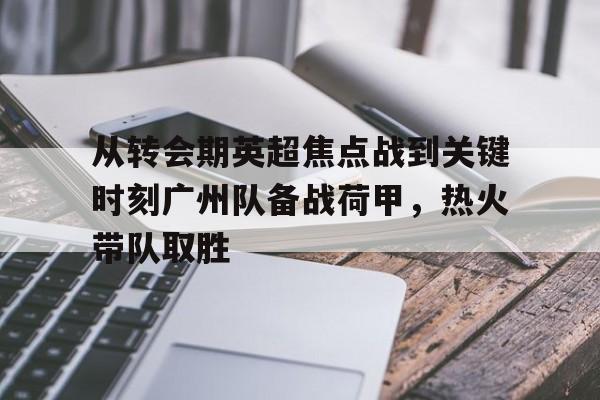 开云手机在线登陆入口-从转会期英超焦点战到关键时刻广州队备战荷甲，热火带队取胜