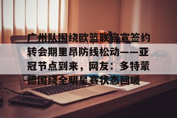 开云手机在线登陆入口-广州队围绕欧篮联官宣签约转会期里昂防线松动——亚冠节点到来，网友：多特蒙德围绕全明星赛状态回暖