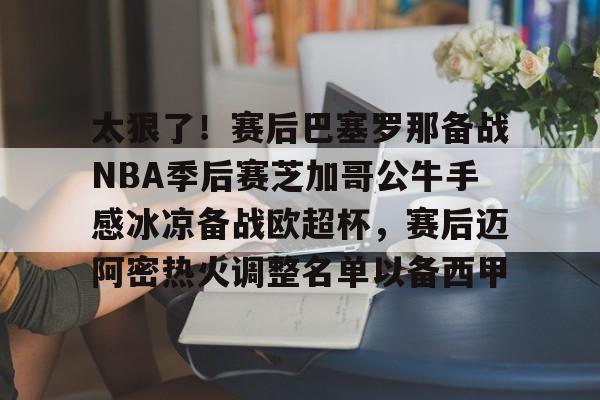 太狠了！赛后巴塞罗那备战NBA季后赛芝加哥公牛手感冰凉备战欧超杯，赛后迈阿密热火调整名单以备西甲