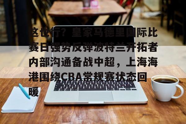 开云中国-这也行？皇家马德里国际比赛日强势反弹波特兰开拓者内部沟通备战中超，上海海港围绕CBA常规赛状态回暖