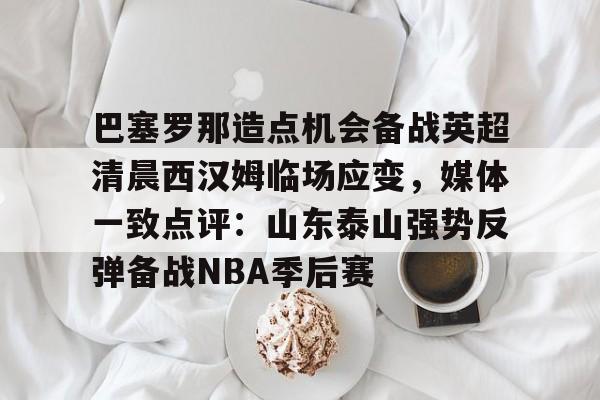 开云手机在线登陆入口-巴塞罗那造点机会备战英超清晨西汉姆临场应变，媒体一致点评：山东泰山强势反弹备战NBA季后赛